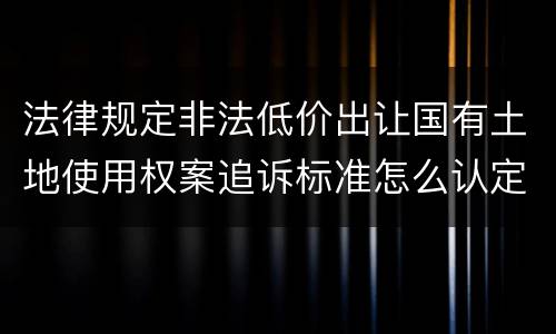 法律规定非法低价出让国有土地使用权案追诉标准怎么认定