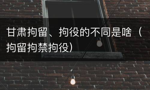 甘肃拘留、拘役的不同是啥（拘留拘禁拘役）