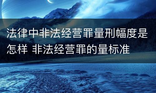 法律中非法经营罪量刑幅度是怎样 非法经营罪的量标准