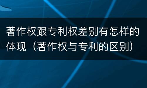 著作权跟专利权差别有怎样的体现（著作权与专利的区别）