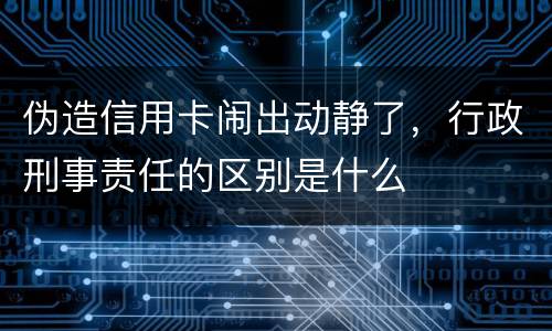 伪造信用卡闹出动静了，行政刑事责任的区别是什么