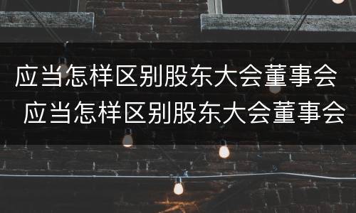 应当怎样区别股东大会董事会 应当怎样区别股东大会董事会和董事长