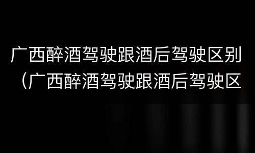 广西醉酒驾驶跟酒后驾驶区别（广西醉酒驾驶跟酒后驾驶区别是什么）