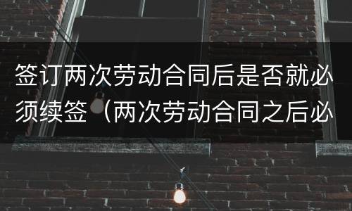 签订两次劳动合同后是否就必须续签（两次劳动合同之后必须续签吗）