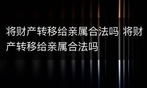 将财产转移给亲属合法吗 将财产转移给亲属合法吗