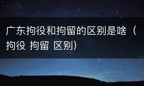 广东拘役和拘留的区别是啥（拘役 拘留 区别）