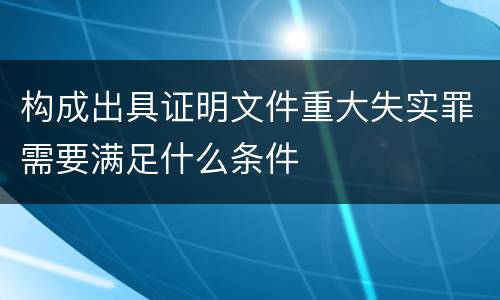 构成出具证明文件重大失实罪需要满足什么条件