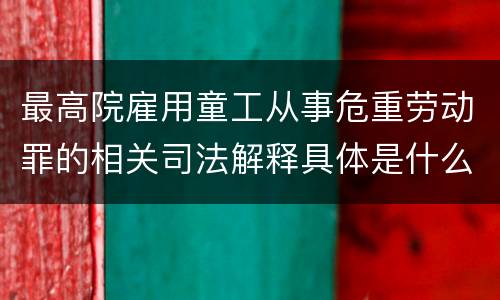 最高院雇用童工从事危重劳动罪的相关司法解释具体是什么重要内容