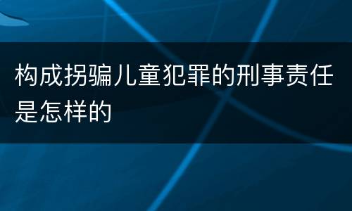 构成拐骗儿童犯罪的刑事责任是怎样的