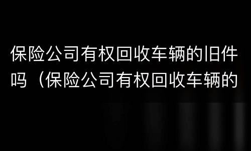 保险公司有权回收车辆的旧件吗（保险公司有权回收车辆的旧件吗为什么）
