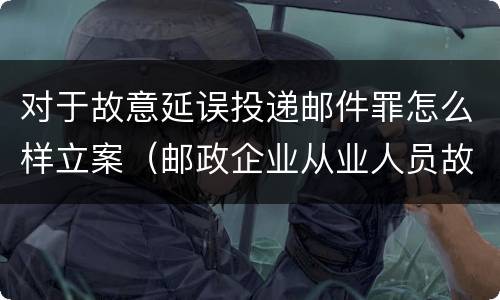 对于故意延误投递邮件罪怎么样立案（邮政企业从业人员故意延误投递邮件的）
