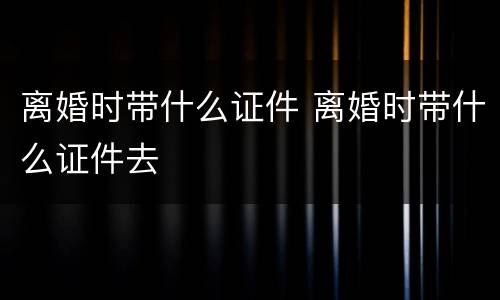 离婚时带什么证件 离婚时带什么证件去