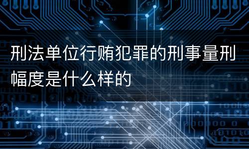 刑法单位行贿犯罪的刑事量刑幅度是什么样的