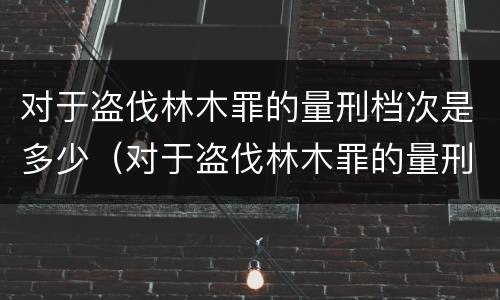 对于盗伐林木罪的量刑档次是多少（对于盗伐林木罪的量刑档次是多少啊）