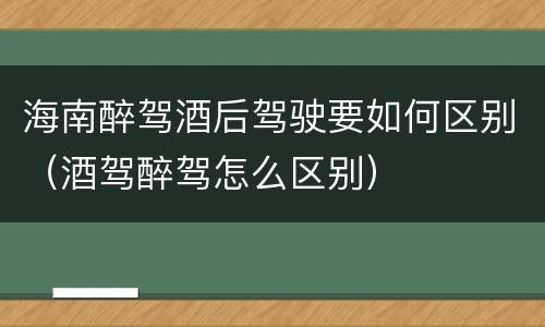 海南醉驾酒后驾驶要如何区别（酒驾醉驾怎么区别）