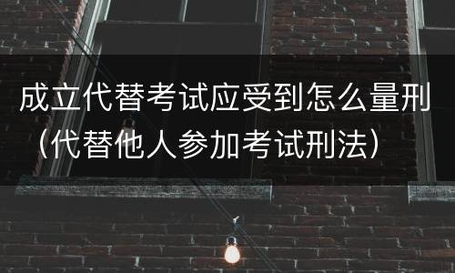 成立代替考试应受到怎么量刑（代替他人参加考试刑法）