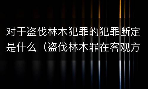 对于盗伐林木犯罪的犯罪断定是什么（盗伐林木罪在客观方面表现为）