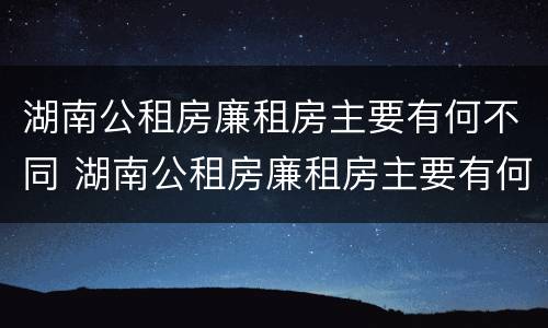 湖南公租房廉租房主要有何不同 湖南公租房廉租房主要有何不同和不同