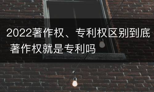 2022著作权、专利权区别到底 著作权就是专利吗