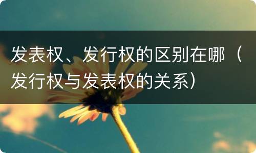 发表权、发行权的区别在哪（发行权与发表权的关系）