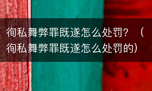 徇私舞弊罪既遂怎么处罚？（徇私舞弊罪既遂怎么处罚的）