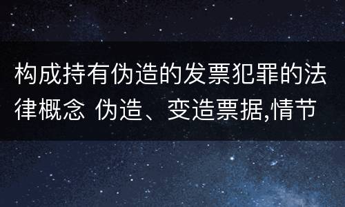 构成持有伪造的发票犯罪的法律概念 伪造、变造票据,情节严重的,应当承担的刑事责任是(