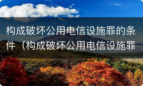 构成破坏公用电信设施罪的条件（构成破坏公用电信设施罪的条件是什么）