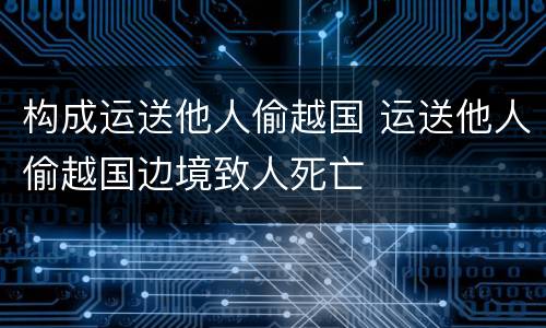 构成运送他人偷越国 运送他人偷越国边境致人死亡