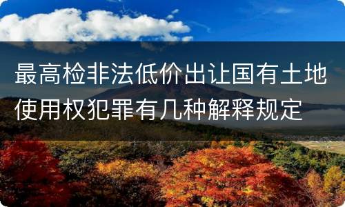 最高检非法低价出让国有土地使用权犯罪有几种解释规定
