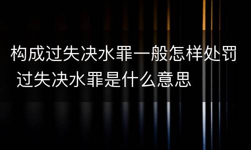 构成过失决水罪一般怎样处罚 过失决水罪是什么意思