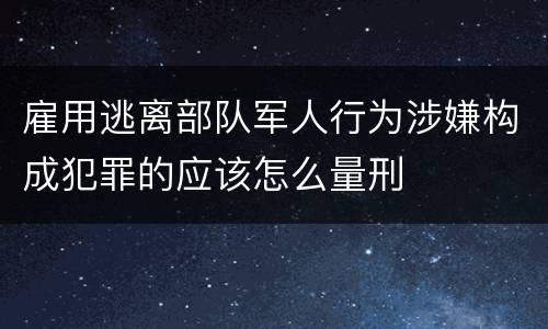 雇用逃离部队军人行为涉嫌构成犯罪的应该怎么量刑