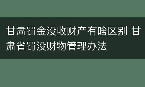 甘肃罚金没收财产有啥区别 甘肃省罚没财物管理办法
