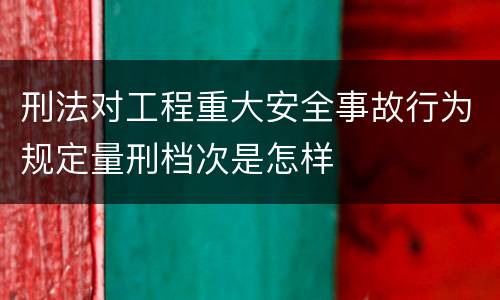刑法对工程重大安全事故行为规定量刑档次是怎样