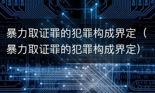 暴力取证罪的犯罪构成界定（暴力取证罪的犯罪构成界定）