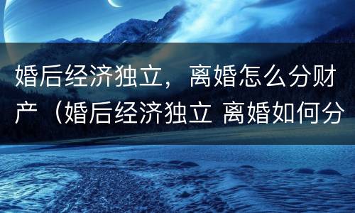 婚后经济独立，离婚怎么分财产（婚后经济独立 离婚如何分割）