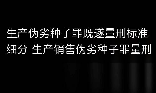 生产伪劣种子罪既遂量刑标准细分 生产销售伪劣种子罪量刑标准