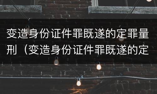 变造身份证件罪既遂的定罪量刑（变造身份证件罪既遂的定罪量刑依据）