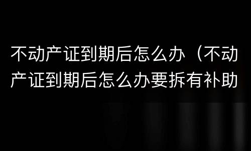 不动产证到期后怎么办（不动产证到期后怎么办要拆有补助吗）