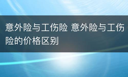 意外险与工伤险 意外险与工伤险的价格区别