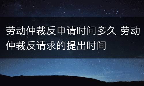 劳动仲裁反申请时间多久 劳动仲裁反请求的提出时间