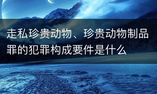 走私珍贵动物、珍贵动物制品罪的犯罪构成要件是什么