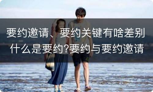 要约邀请、要约关键有啥差别 什么是要约?要约与要约邀请有什么区别