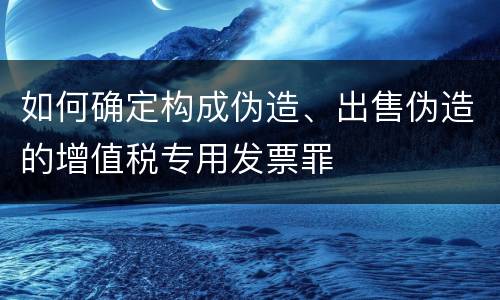 如何确定构成伪造、出售伪造的增值税专用发票罪