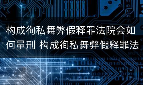 构成徇私舞弊假释罪法院会如何量刑 构成徇私舞弊假释罪法院会如何量刑呢