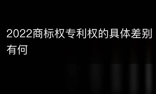 2022商标权专利权的具体差别有何
