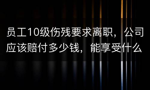 员工10级伤残要求离职，公司应该赔付多少钱，能享受什么待遇