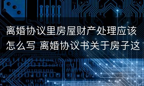 离婚协议里房屋财产处理应该怎么写 离婚协议书关于房子这块财产怎么写