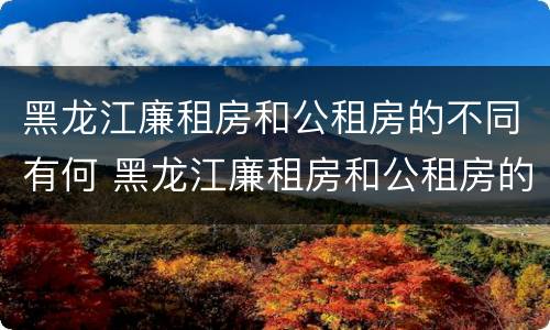 黑龙江廉租房和公租房的不同有何 黑龙江廉租房和公租房的不同有何条件