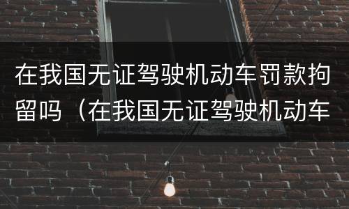 在我国无证驾驶机动车罚款拘留吗（在我国无证驾驶机动车罚款拘留吗怎么处理）