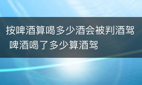 按啤酒算喝多少酒会被判酒驾 啤酒喝了多少算酒驾